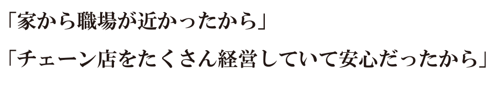 『家から職場が近かったから』『チェーン店をたくさん経営していて安心だったから』