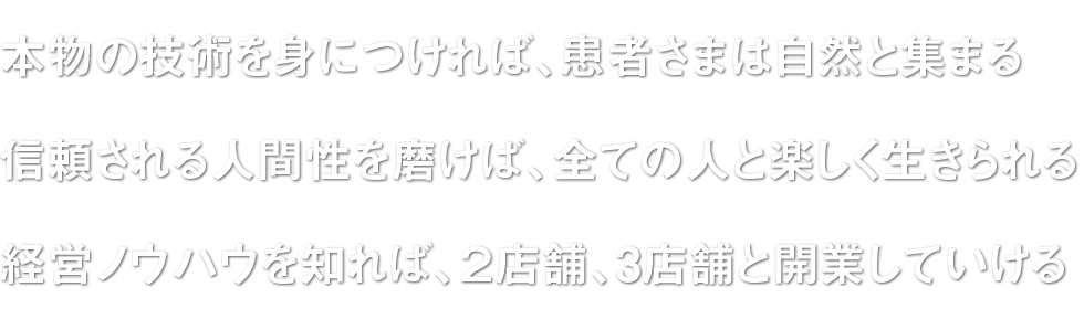 □本物の技術を身につければ、患者さまは自然と集まる□信頼される人間性を磨けば、全ての人と楽しく生きられる□経営ノウハウを知れば、２店舗、3店舗と開業していける□家を建て、好きな車を所有し、趣味を楽しめる豊かな人生を歩む